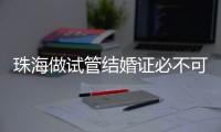 珠海做試管結婚證必不可少，沒有怎么解決看這