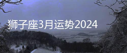 獅子座3月運勢2024年 獅子座3月運勢如何