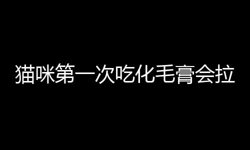 貓咪第一次吃化毛膏會(huì)拉稀嗎(貓咪第一次吃化毛膏吐了怎么回事)