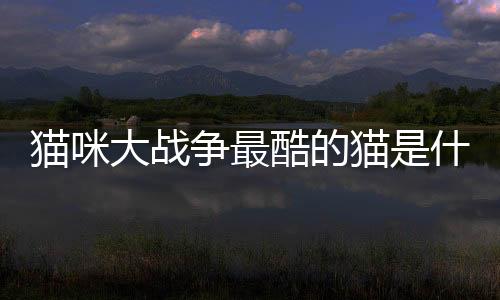 貓咪大戰爭最酷的貓是什么？貓咪大戰爭貓咪大全