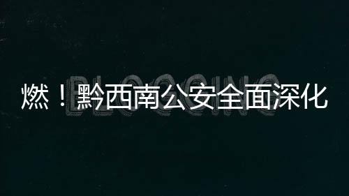 燃！黔西南公安全面深化實戰大練兵活動