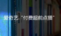 愛奇藝“付費超前點播”為何讓網友感覺“被收割”“很受傷”？