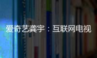 愛奇藝龔宇：互聯網電視將成內容消費最重要的終端