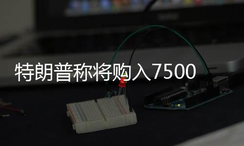 特朗普稱將購入7500萬桶油填滿戰略儲備