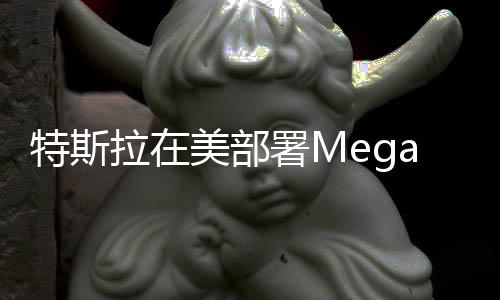 特斯拉在美部署Megapack最新巨型電池儲(chǔ)能設(shè)備