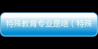 特殊教育專業是啥（特殊教育專業是什么專業）