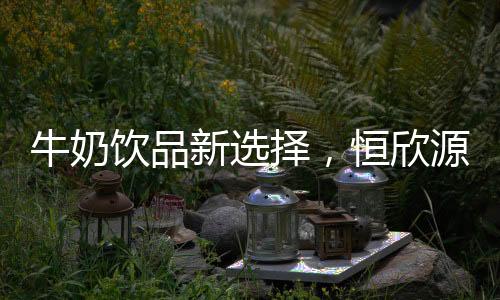 牛奶飲品新選擇，恒欣源芝士果粒牛奶飲品脫穎而出，火爆終端！