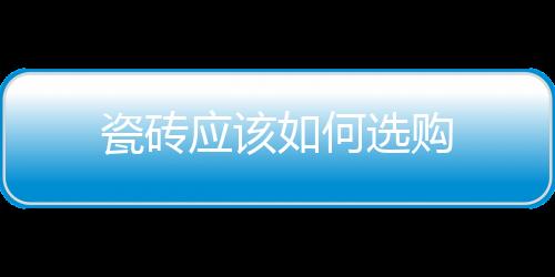 瓷磚應(yīng)該如何選購