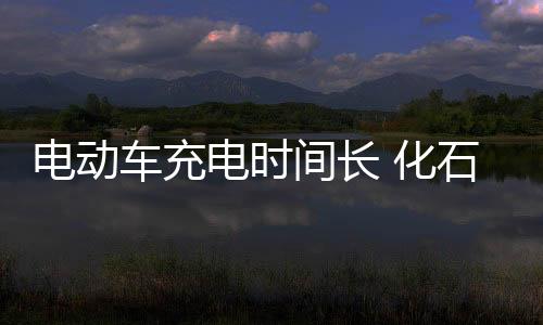 電動車充電時間長 化石企業(yè)面臨挑戰(zhàn)