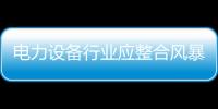 電力設備行業應整合風暴 核心技術是轉型升級關鍵