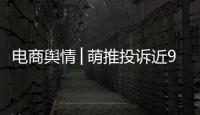 電商輿情│萌推投訴近9000條，涉虛假宣傳、誘導消費等