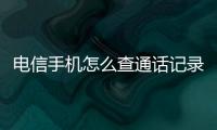 電信手機怎么查通話記錄清單，電信手機怎么查通話記錄