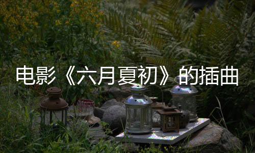 電影《六月夏初》的插曲《六月時(shí)光》全網(wǎng)上線