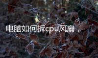 電腦如何拆cpu風扇，電腦怎么拆CPU風扇