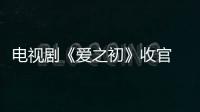 電視劇《愛之初》收官 聶遠吳謹言《幸福還會來敲門》接檔