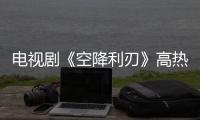 電視劇《空降利刃》高熱首播 賈乃亮邢佳棟上演“正面剛”