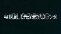 電視劇《光榮時代》今晚收官 雄霸多榜冠軍結尾留足懸念