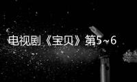 電視劇《寶貝》第5~6集劇情介紹 【風尚娛樂網】風尚中國網