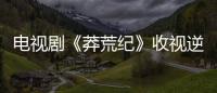 電視劇《莽荒紀》收視逆襲高漲 網友：這是一部慢熱劇