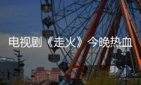 電視劇《走火》今晚熱血開播 幾大“霸屏”看點不容錯過