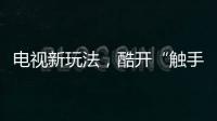 電視新玩法，酷開“觸手可極”或?qū)l(fā)布觸屏電視