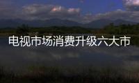 電視市場消費升級六大市場需求 新技術迭代贏得市場