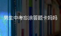 男生中考忘涂答題卡媽媽大哭？發布者辟謠：其他原因