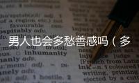 男人也會(huì)多愁善感嗎（多愁善感的男人可靠嗎）