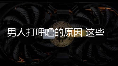 男人打呼嚕的原因 這些方法和技巧可以緩解打呼嚕