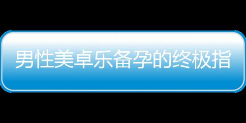 男性美卓樂備孕的終極指南：提高受孕幾率、關鍵環節解讀與必備攻略！