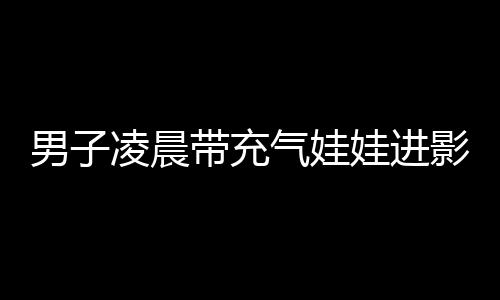 男子凌晨帶充氣娃娃進影院 并為其買票(圖)