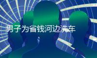 男子為省錢河邊洗車  結果悲劇了