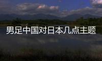 男足中國對日本幾點主題解決網友困惑今晚中國男足和日本足球隊