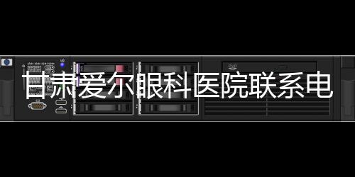 甘肅愛爾眼科醫(yī)院聯(lián)系電話0931