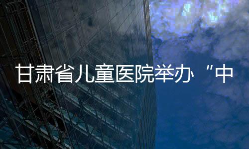 甘肅省兒童醫院舉辦“中國預防出生缺陷日”系列活動