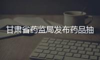 甘肅省藥監局發布藥品抽檢結果 8批次藥品不符合規定