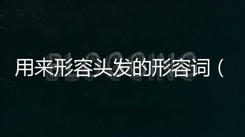 用來形容頭發的形容詞（什么樣的頭發形容詞）