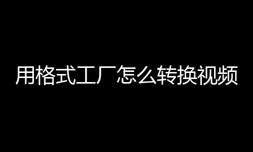 用格式工廠怎么轉換視頻格式（格式工廠如何轉換視頻格式）