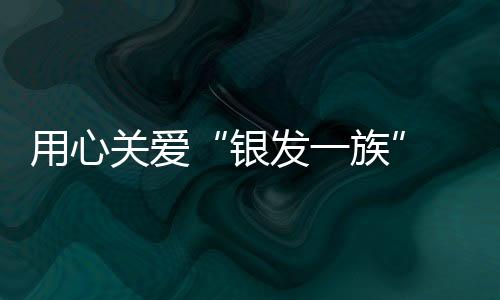 用心關愛“銀發一族”  中信銀行持續升級適老化服務措施