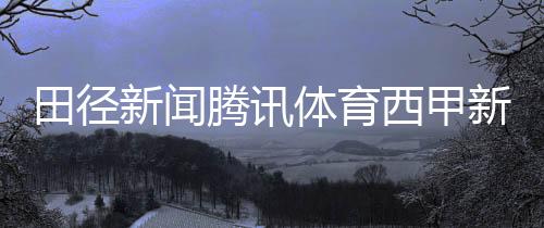 田徑新聞騰訊體育西甲新聞搜狐體育體育新聞報道作文