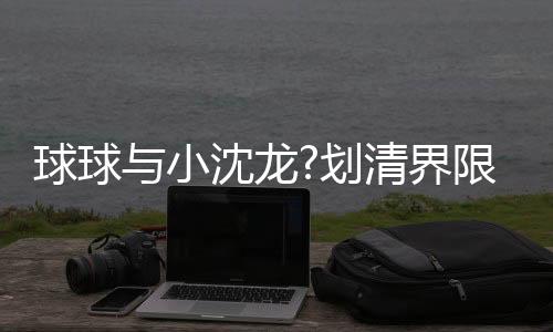 球球與小沈龍?劃清界限，隔空喊話以后各玩各的！