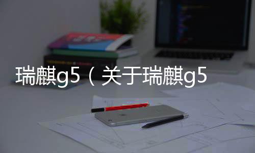 瑞麒g5（關(guān)于瑞麒g5的基本情況說明介紹）