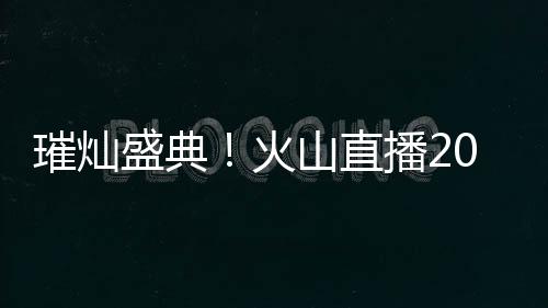 璀燦盛典！火山直播2019年度盛典春季賽正式啟動