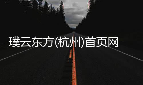 璞云東方(杭州)首頁網站25樓盤評測/璞云東方