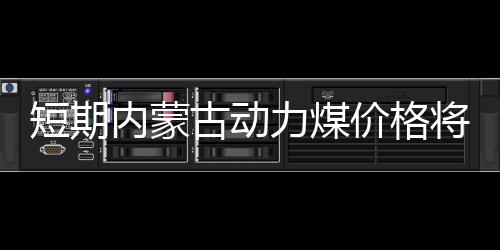 短期內蒙古動力煤價格將繼續偏弱運行