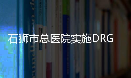 石獅市總醫(yī)院實施DRG收付費政策