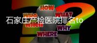 石家莊產檢醫院排名top10，這些醫院省錢還不排隊快收藏