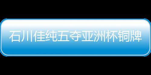 石川佳純五奪亞洲杯銅牌 憧憬世乒賽力爭奪獎牌