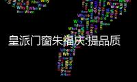 皇派門窗朱福慶:提品質、樹品牌、強服務,加速打造消費者品牌