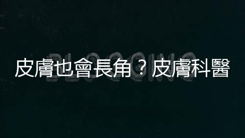 皮膚也會(huì)長(zhǎng)角？皮膚科醫(yī)師解析「皮角」的成因、癥狀與治療方式